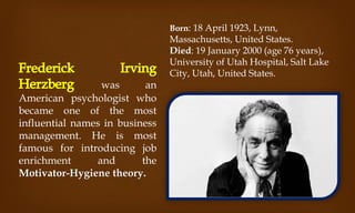was an
American psychologist who
became one of the most
influential names in business
management. He is most
famous for introducing job
enrichment and the
Motivator-Hygiene theory.
Born: 18 April 1923, Lynn,
Massachusetts, United States.
Died: 19 January 2000 (age 76 years),
University of Utah Hospital, Salt Lake
City, Utah, United States.
 