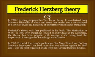
In 1959, Herzberg proposed his Two Factor theory. It was derived from
Maslow’s Hierarchy of Needs and states that human needs are arranged
in a series of levels in a hierarchy of importance which causes motivation.
Frederick’s theory was first published in his book ‘The Motivation to
Work’ in 1959. Even though he focused on individuals at the workplace,
the theory has been popular with managers who recognized the
importance of management knowledge and expertise.
In 1967, Frederick Herzberg’s publication One More Time, How Do You
Motivate Employees? has sold more than one million reprints by 1987
and it was the most requested article from the Harvard Business Review.
 