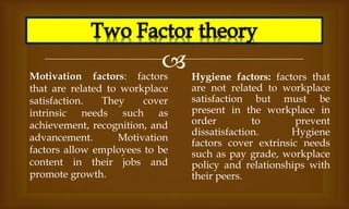 
Motivation factors: factors
that are related to workplace
satisfaction. They cover
intrinsic needs such as
achievement, recognition, and
advancement. Motivation
factors allow employees to be
content in their jobs and
promote growth.
Hygiene factors: factors that
are not related to workplace
satisfaction but must be
present in the workplace in
order to prevent
dissatisfaction. Hygiene
factors cover extrinsic needs
such as pay grade, workplace
policy and relationships with
their peers.
 