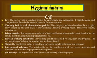 
 Pay: The pay or salary structure should be appropriate and reasonable. It must be equal and
competitive to those in the same industry in the same domain.
 Company Policies and administrative policies: The company policies should not be too rigid.
They should be fair and clear. It should include flexible working hours, dress code, breaks,
vacation, etc.
 Fringe benefits: The employees should be offered health care plans (medicl aim), benefits for the
family members, employee help programmes, etc.
 Physical Working conditions: The working conditions should be safe, clean and hygienic. The
work equipment's should be updated and well-maintained.
 Status: The employees’ status within the organization should be familiar and retained.
 Interpersonal relations: The relationship of the employees with his peers, superiors and
subordinates should be appropriate and acceptable.
 Job Security: The organization must provide job security to the employees.
 