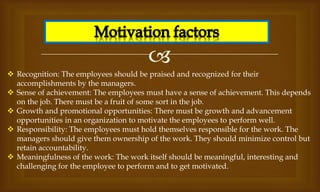 
 Recognition: The employees should be praised and recognized for their
accomplishments by the managers.
 Sense of achievement: The employees must have a sense of achievement. This depends
on the job. There must be a fruit of some sort in the job.
 Growth and promotional opportunities: There must be growth and advancement
opportunities in an organization to motivate the employees to perform well.
 Responsibility: The employees must hold themselves responsible for the work. The
managers should give them ownership of the work. They should minimize control but
retain accountability.
 Meaningfulness of the work: The work itself should be meaningful, interesting and
challenging for the employee to perform and to get motivated.
 