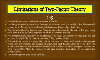 
 The two-factor theory overlooks situational variables.
 Herzberg assumed a correlation between satisfaction and productivity. But the research
conducted by Herzberg stressed upon satisfaction and ignored productivity.
 The theory’s reliability is uncertain. Analysis has to be made by the raters. The raters may
spoil the findings by analyzing same response in different manner.
 No comprehensive measure of satisfaction was used. An employee may find his job
acceptable despite the fact that he may hate/object part of his job.
 The two factor theory is not free from bias as it is based on the natural reaction of employees
when they are enquired the sources of satisfaction and dissatisfaction at work. They will
blame dissatisfaction on the external factors such as salary structure, company policies and
peer relationship. Also, the employees will give credit to themselves for the satisfaction
factor at work.
 The theory ignores blue-collar workers.
 