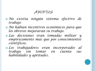 APORTES
 No existía ningún sistema efectivo de
  trabajo
 No habían incentivos económicos para que
  los obreros mejoraran su trabajo.
 Las decisiones eran tomadas militar y
  empíricamente más que por conocimientos
  científicos.
 Los trabajadores eran incorporados al
  trabajo    sin  tomar    en   cuenta sus
  habilidades y aptitudes.
 