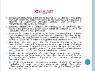 TEORIAS
   Frederick Herzberg; formuló la teoría de los dos factores para
    explicar mejor el comportamiento de las personas en el trabajo y
    plantea la existencia de dos factores que orientan el
    comportamiento de las personas.
   Factores higiénicos o factores extrínsecos, es el ambiente que
    rodea a las personas y como desempeñar su trabajo. Estos están
    fuera del control de las personas.
   Principales factores higiénicos; salario, los beneficios sociales,
    tipo de dirección o supervisión que las personas reciben de sus
    superiores, las condiciones físicas y ambientales de trabajo, las
    políticas físicas de la empresa, reglamentos internos, etc.,
   Herzberg, destaca que sólo los factores higiénicos fueron
    tomados en cuenta en la motivación de las personas, el trabajo
    es una situación desagradable y para lograr que las personas
    trabajen mas, se puede premiar e incentivar salarialmente,
    ósea, se incentiva a la persona a cambio de trabajo.
   Según la investigación de Herzberg cuando los factores
    higiénicos son óptimos evitan la insatisfacción de los empleados,
    y cuando los factores higiénicos son pésimos provocan
    insatisfacción.
   Su efecto es como un medicamento para el dolor de cabeza,
    combaten el dolor pero no mejora la salud. Por estar
    relacionados con la insatisfacción, Herzberg los llama factores
    de insatisfacción.
 