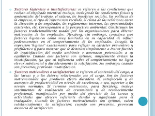    Factores higiénicos o insatisfactorias: se refieren a las condiciones que
    rodean al empleado mientras trabaja, incluyendo las condiciones físicas y
    ambientales del trabajo, el salario, los beneficios sociales, las políticas de
    la empresa, el tipo de supervisión recibido, el clima de las relaciones entre
    la dirección y los empleados, los reglamentos internos, las oportunidades
    existentes, etc. Corresponden a la perspectiva ambiental. Constituyen los
    factores tradicionalmente usados por las organizaciones para obtener
    motivación de los empleados. Herzberg, sin embargo, considera esos
    factores higiénicos como muy limitados en su capacidad de influir
    poderosamente en el comportamiento de los empleados. Escogió, la
    expresión "higiene" exactamente para reflejar su carácter preventivo y
    profiláctico y para mostrar que se destinan simplemente a evitar fuentes
    de insatisfacción del medio ambiente o amenazas potenciales a su
    equilibrio. Cuando esos factores son óptimos, simplemente evitan la
    insatisfacción, ya que su influencia sobre el comportamiento no logra
    elevar substancial y duraderamente la satisfacción. Sin embargo, cuando
    son precarios, provocan insatisfacción.
   Factores motivadores o satisfactorios: se refieren al contenido del cargo, a
    las tareas y a los deberes relacionados con el cargo. Son los factores
    motivacionales que producen efecto duradero de satisfacción y de
    aumento de productividad en niveles de excelencia, o sea, superior a los
    niveles normales. El termino motivación, para Herzberg, incluye
    sentimientos de realización de crecimiento y de reconocimiento
    profesional, manifestados por medio del ejercicio de las tareas y
    actividades que ofrecen suficiente desafío y significado para el
    trabajador. Cuando los factores motivacionales son óptimos, suben
    substancialmente la satisfacción; cuando son precarios, provocan
    ausencia de satisfacción.
 