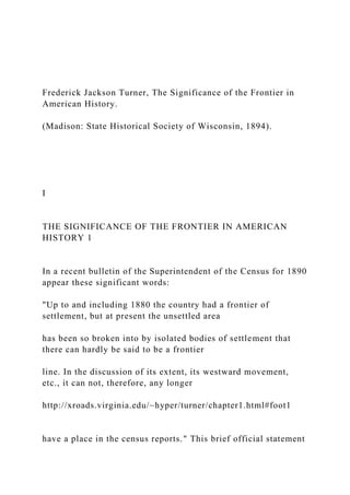 Frederick Jackson Turner, The Significance of the Frontier in
American History.
(Madison: State Historical Society of Wisconsin, 1894).
I
THE SIGNIFICANCE OF THE FRONTIER IN AMERICAN
HISTORY 1
In a recent bulletin of the Superintendent of the Census for 1890
appear these significant words:
"Up to and including 1880 the country had a frontier of
settlement, but at present the unsettled area
has been so broken into by isolated bodies of settlement that
there can hardly be said to be a frontier
line. In the discussion of its extent, its westward movement,
etc., it can not, therefore, any longer
http://xroads.virginia.edu/~hyper/turner/chapter1.html#foot1
have a place in the census reports." This brief official statement
 