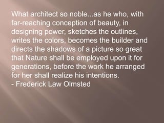 What architect so noble...as he who, with
far-reaching conception of beauty, in
designing power, sketches the outlines,
writes the colors, becomes the builder and
directs the shadows of a picture so great
that Nature shall be employed upon it for
generations, before the work he arranged
for her shall realize his intentions.
- Frederick Law Olmsted
 