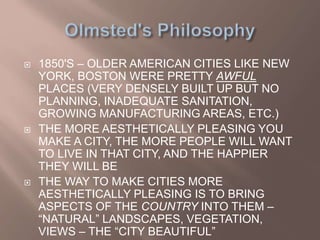  1850'S – OLDER AMERICAN CITIES LIKE NEW
YORK, BOSTON WERE PRETTY AWFUL
PLACES (VERY DENSELY BUILT UP BUT NO
PLANNING, INADEQUATE SANITATION,
GROWING MANUFACTURING AREAS, ETC.)
 THE MORE AESTHETICALLY PLEASING YOU
MAKE A CITY, THE MORE PEOPLE WILL WANT
TO LIVE IN THAT CITY, AND THE HAPPIER
THEY WILL BE
 THE WAY TO MAKE CITIES MORE
AESTHETICALLY PLEASING IS TO BRING
ASPECTS OF THE COUNTRY INTO THEM –
“NATURAL” LANDSCAPES, VEGETATION,
VIEWS – THE “CITY BEAUTIFUL”
 