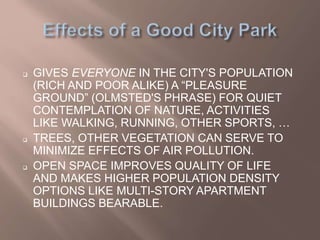 GIVES EVERYONE IN THE CITY'S POPULATION
(RICH AND POOR ALIKE) A “PLEASURE
GROUND” (OLMSTED'S PHRASE) FOR QUIET
CONTEMPLATION OF NATURE, ACTIVITIES
LIKE WALKING, RUNNING, OTHER SPORTS, …
 TREES, OTHER VEGETATION CAN SERVE TO
MINIMIZE EFFECTS OF AIR POLLUTION.
 OPEN SPACE IMPROVES QUALITY OF LIFE
AND MAKES HIGHER POPULATION DENSITY
OPTIONS LIKE MULTI-STORY APARTMENT
BUILDINGS BEARABLE.
 