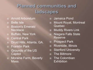  Arnold Arboretum
 Belle Isle
 Boston's Emerald
Necklace
 Buffalo, New York
 Central Park
 Druid Hills, Atlanta, GA.
 Franklin Park
 Grounds of the US
Capitol
 Moraine Farm, Beverly
Mass.
 Jamaica Pond
 Mount Royal, Montreal
Quebec
 Muddy Rivers Link
 Niagara Falls State
Reserve
 Prospect Park
 Riverside, Illinois
 Stanford University
 The Biltmore
 The Colombian
Exhibition
 
