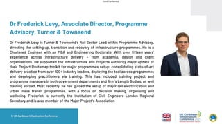 Client Confidential
Dr Frederick Levy, Associate Director, Programme
Advisory, Turner & Townsend
Dr Frederick Levy is Turner & Townsend’s Rail Sector Lead within Programme Advisory,
directing the setting up, transition and recovery of infrastructure programmes. He is a
Chartered Engineer with an MBA and Engineering Doctorate. With over fifteen years’
experience across infrastructure delivery – from academia, design and client
organisations. He supported the Infrastructure and Projects Authority major update of
their Project Routemap toolkit for major programmes setup; consolidating state-of-art
delivery practice from over 100+ industry leaders, deploying the tool across programmes
and developing practitioners via training. This has included training project and
programme managers in both government departments and Arm’s Length Bodies, as well
training abroad. Most recently, he has guided the setup of major rail electrification and
urban mass transit programmes, with a focus on decision making, organising and
wellbeing. Frederick is currently the Institution of Civil Engineers London Regional
Secretary and is also member of the Major Project’s Association Studies and Knowledge
Committee.
■
1 | UK-Caribbean Infrastructure Conference
 