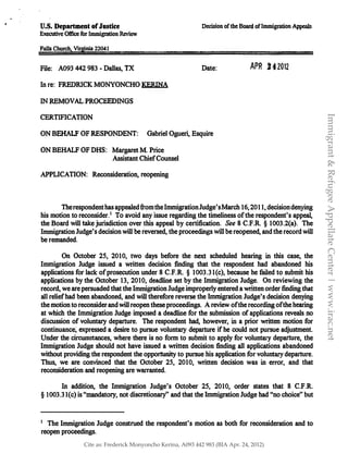 U�S. Department ofJustice
Executive Office for Immigration Review
Decision ofthe Board ofImmigration Appeals
Falls Church. Vrrginia22041
File: A093 442 983 - Dallas, TX
In re: FREDRICK MONYONCHO KERINA
IN REMOVAL PROCEEDINGS
CERTIFICATION
Date:
ON BEHALF OF RESPONDENT: Gabriel Ogueri, Esquire
ON BEHALF OF DHS: Margaret M. Price
Assistant Chief Counsel
APPLICATION: Reconsideration, reopening
APR .2 4 2012
The respondent has appealed from the ImmigrationJudge'sMarch 16, 2011, decision denying
his motion to reconsider.1 To avoid any issue regarding the timeliness of the respondent's appeal,
the Board will take jurisdiction over this appeal by certification. See 8 C.F.R § 1003.2(a). The
Immigration Judge's decision will be reversed, the proceedings will be reopened, and the record will
be remanded.
On October 25, 2010, two days before the next scheduled hearing in this case, the
Immigration Judge issued a written decision finding that the respondent had abandoned his
applications for lack of prosecution under 8 C.F.R. § 1003.Jl(c), because he failed to submit his
applications by the October 13, 2010, deadline set by the Immigration Judge. On reviewing the
record, we are persuaded that the Immigration Judge improperly entered a written order finding that
all relief had been abandoned, and will therefore reverse the Immigration Judge's decision denying
the motion to reconsider and will reopen these proceedings. A review of the recording of the hearing
at which the Immigration Judge imposed a deadline for the submission of applications reveals no
discussion of voluntary departure. The respondent had, however, in a prior written motion for
continuance� expressed a desire to pursue voluntary departure if he could not pursue adjustment.
Under the circumstances, where there is no form to submit to apply for voluntary departure, the
Immigration Judge should not have issued a written decision finding all applications abandoned
without providing the respondent the opportunity to pursue his application for voluntary departure.
Thus, we are convinced that the October 25, 2010, written decision was in error, and that
reconsideration and reopening are warranted.
In addition, the Immigration Judge's October 25, 2010, order states that 8 C.F.R.
§ I003.31(c) is "mandatory, not discretionary" and that the Immigration Judge had "no choice" but
1 The Immigration Judge construed the respondent's motion as both for reconsideration and to
reopen proceedings.
Immigrant&RefugeeAppellateCenter|www.irac.net
Cite as: Frederick Monyoncho Kerina, A093 442 983 (BIA Apr. 24, 2012)
 