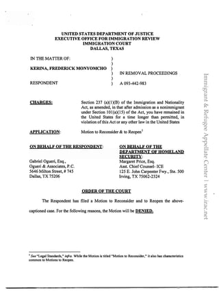 UNITED STATES DEPARTMENT OF JUSTICE
EXECUTIVE OFFICE FOR IMMIGRATION REVIEW
IMMIGRATION COURT
DALLAS, TEXAS
IN THE MATIER OF: )
)
KERINA, FREDERICK MONYOMCHO )
) IN REMOVAL PROCEEDINGS
)
RESPONDENT ) A 093-442-983
CHARGES:
APPLICATION:
Section 237 (a)( l )(B) of the Immigration and Nationality
Act, as amended, in that after admission as a nonimmigrant
under Section IOl(a)(lS) of the Act, you have remained in
the United States for a time longer than permitted, in
violation of this Act or any other law in the United States
Motion to Reconsider & to Reopen 1
ON BEHALF OF THE RESPONDENT: ON BEHALF OF THE
DEPARTMENT OF HOMELAND
SECURITY:
Gabriel Ogueri, Esq.,
Ogueri & Associates, P.C.
5646 Milton Street, # 745
Dallas, TX 75206
Margaret Price, Esq.
Asst. Chief Counsel- ICE
125 E. John Carpenter Fwy., Ste. 500
Irving, TX 75062-2324
ORDER OF THE COURT
The Respondent has filed a Motion to Reconsider and to Reopen the above-
captioned case. For the following reasons, the Motion will be DENIED.
1 See "Legal Standards," infra. While the Motion is titled "Motion to Reconsider," it also has characteristics
common to Motions to Reopen.
. . . . =.<:<". .,.....:::;:;::..::;::;g: """'· ..;:e::e::tJl$Q'A�..S..l.i.@.1::%$i(J.it .
Immigrant&RefugeeAppellateCenter|www.irac.net
 