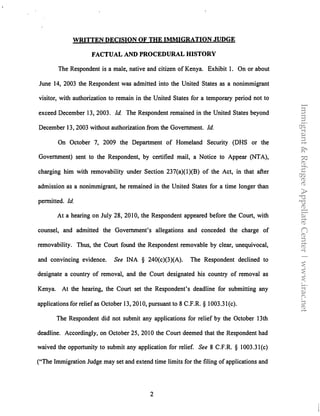 WRITTEN DECISION OF THE IMMIGRATION JUDGE
FACTUAL AND PROCEDURAL HISTORY
The Respondent is a male, native and citizen of Kenya. Exhibit I. On or about
June 14, 2003 the Respondent was admitted into the United States as a nonimmigrant
visitor, with authorization to remain in the United States for a temporary period not to
exceed December 13, 2003. Id The Respondent remained in the United States beyond
December 13, 2003 without authorization from the Government. Id.
On October 7, 2009 the Department of Homeland Security (DHS or the
Government) sent to the Respondent, by certified mail, a Notice to Appear (NTA),
charging him with removability under Section 237(a)(l)(B) of the Act, in that after
admission as a nonimmigrant, he remained in the United States for a time longer than
permitted. Id.
At a hearing on July 28, 2010, the Respondent appeared before the Court, with
counsel, and admitted the Government's allegations and conceded the charge of
removability. Thus, the Court found the Respondent removable by clear, unequivocal,
and convincing evidence. See INA § 240(c)(3)(A). The Respondent declined to
designate a country of removal, and the Court designated his country of removal as
Kenya. At the hearing, the Court set the Respondent's deadline for submitting any
applications for relief as October 13, 2010, pursuant to 8 C.F.R. § 1003.3l(c).
The Respondent did not submit any applications for relief by the October 13th
deadline. Accordingly, on October 25, 2010 the Court deemed that the Respondent had
waived the opportunity to submit any application for relief. See 8 C.F.R. § 1003.3l(c)
("The Immigration Judge may set and extend time limits for the filing of applications and
2
Immigrant&RefugeeAppellateCenter|www.irac.net
 