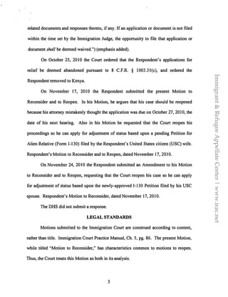 related documents and responses thereto, if any. If an application or document is not filed
within the time set by the Immigration Judge, the opportunity to file that application or
document shall be deemed waived.") (emphasis added).
On October 25, 2010 the Court ordered that the Respondent's applications for
relief be deemed abandoned pursuant to 8 C.F.R. § 1003.3l(c), and ordered the
Respondent removed to Kenya.
On November 1 7, 2010 the Respondent submitted the present Motion to
Reconsider and to Reopen. In his Motion, he argues that his case should be reopened
because his attorney mistakenly thought the application was due on October 27, 2010, the
date of his next hearing. Also in his Motion he requested that the Court reopen his
proceedings so he can apply for adjustment of status based upon a pending Petition for
Alien Relative (Form 1-130) filed by the Respondent's United States citizen (USC) wife.
Respondent's Motion to Reconsider and to Reopen, dated November 17, 20I0.
On November 24, 2010 the Respondent submitted an Amendment to his Motion
to Reconsider and to Reopen, requesting that the Court reopen his case so he can apply
for adjustment of status based upon the newly-approved I-130 Petition filed by his USC
spouse. Respondent's Motion to Reconsider, dated November 17, 2010.
The DHS did not submit a response.
LEGAL STANDARDS
Motions submitted to the Immigration Court are construed according to content,
rather than title. Immigration Court Practice Manual, Ch. 5, pg. 86. The present Motion,
while titled "Motion to Reconsider," has characteristics common to motions to reopen.
Thus, the Court treats this Motion as both in its analysis.
3
Immigrant&RefugeeAppellateCenter|www.irac.net
 