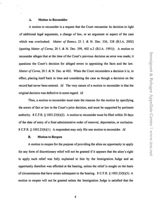 A. Motion to Reconsider
A motion to reconsider is a request that the Court reexamine its decision in light
of additional legal arguments, a change of law, or an argument or aspect of the case
which was overlooked. Matter of Ramos, 23 I. & N. Dec. 336, 338 (BJ.A. 2002)
(quoting Matter of Cerna, 20 I. & N. Dec. 399, 402 n.2 (BJ.A. 1991)). A motion to
reconsider alleges that at the time of the Court's previous decision an error was made; it
questions the Court's decision for alleged errors in appraising the facts and the law.
Matter ofCerna, 20 I. & N. Dec. at 402. When the Court reconsiders a decision it is, in
effect, placing itself back in time and considering the case as though a decision on the
record had never been entered. Id. The very nature of a motion to reconsider is that the
original decision was defective in some regard. Id
Thus, a motion to reconsider must state the reasons for the motion by specifying
the errors of fact or law in the Court's prior decision, and must be supported by pertinent
authority. 8 C.F.R. § 1003.23(b)(2). A motion to reconsider must be filed within 30 days
of the date of entry of a final administrative order of removal, deportation, or exclusion.
8 C.F.R. § 1003.23(b)(l ). A respondent may only file one motion to reconsider. Id
B. Motion to Reopen
A motion to reopen for the purpose of providing the alien an opportunity to apply
for any form of discretionary relief will not be granted if it appears that the alien's right
to apply such relief was fully explained to him by the Immigration Judge and an
opportunity therefore was afforded at the hearing, unless the relief is sought on the basis
of circumstances that have arisen subsequent to the hearing. 8 C.F.R. § 1003.23(b)(3). A
motion to reopen will not be granted unless the Immigration Judge is satisfied that the
4
Immigrant&RefugeeAppellateCenter|www.irac.net
 