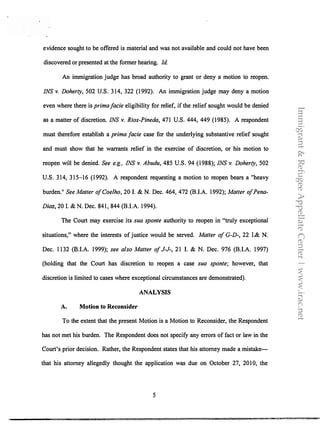 evidence sought to be offered is material and was not available and could not have been
discovered or presented at the former hearing. Id.
An immigration judge has broad authority to grant or deny a motion to reopen.
INS v. Doherty, 502 U.S. 314, 322 (1992). An immigration judge may deny a motion
even where there is prima facie eligibility for relief, if the relief sought would be denied
as a matter of discretion. INS v. Rios-Pineda, 471 U.S. 444, 449 (1985). A respondent
must therefore establish a prima facie case for the underlying substantive relief sought
and must show that he warrants relief in the exercise of discretion, or his motion to
reopen will be denied. See e.g., INS v. Abudu, 485 U.S. 94 (1988); INS v. Doherty, 502
U.S. 314, 315-16 (1992). A respondent requesting a motion to reopen bears a "heavy
burden." See Matter ofCoelho, 20 I. & N. Dec. 464, 472 (BJ.A. 1992); Matter ofPena­
Diaz, 20 I. & N. Dec. 841, 844 (BJ.A. 1994).
The Court may exercise its sua sponte authority to reopen in "truly exceptional
situations," where the interests of justice would be served. Matter of G-D-, 22 I.& N.
Dec. 1132 (BJ.A. 1999); see also Matter ofJ-J-, 21 I. & N. Dec. 976 (BJ.A. 1997)
(holding that the Court has discretion to reopen a case sua sponte; however, that
discretion is limited to cases where exceptional circumstances are demonstrated).
A. Motion to Reconsider
ANALYSIS
To the extent that the present Motion is a Motion to Reconsider, the Respondent
has not met his burden. The Respondent does not specify any errors of fact or law in the
Court's prior decision. Rather, the Respondent states that his attorney made a mistake­
that his attorney allegedly thought the application was due on October 27, 2010, the
5
Immigrant&RefugeeAppellateCenter|www.irac.net
 