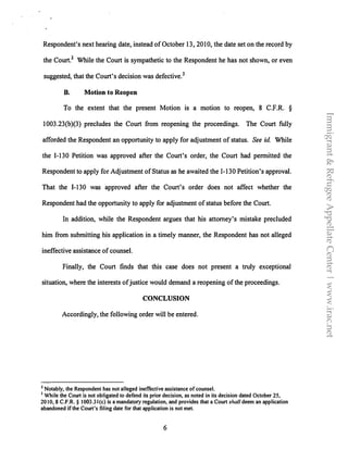 Respondent's next hearing date, instead of October 13, 2010, the date set on the record by
the Court.2 While the Court is sympathetic to the Respondent he has not shown, or even
suggested, that the Court's decision was defective.
3
B. Motion to Reopen
To the extent that the present Motion is a motion to reopen, 8 C.F.R. §
1003.23(b)(3) precludes the Court from reopening the proceedings. The Court fully
afforded the Respondent an opportunity to apply for adjustment of status. See id While
the 1-130 Petition was approved after the Court's order, the Court had permitted the
Respondent to apply for Adjustment of Status as he awaited the 1-130 Petition's approval.
That the I-130 was approved after the Court's order does not affect whether the
Respondent had the opportunity to apply for adjustment of status before the Court.
In addition, while the Respondent argues that his attorney's mistake precluded
him from submitting his application in a timely manner, the Respondent has not alleged
ineffective assistance of counsel.
Finally, the Court finds that this case does not present a truly exceptional
situation, where the interests of justice would demand a reopening of the proceedings.
CONCLUSION
Accordingly, the following order will be entered.
2 Notably, the Respondent has not alleged ineffective assistance of counsel.
3 While the Court is not obligated to defend its prior decision, as noted in its decision dated October 25,
2010, 8 C.F.R. § 1003.3l(c) is a mandatory regulation, and provides that a Court shall deem an application
abandoned ifthe Court's filing date for that application is not met.
6
Immigrant&RefugeeAppellateCenter|www.irac.net
 