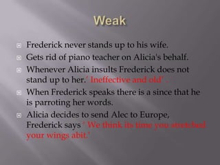    Frederick never stands up to his wife.
   Gets rid of piano teacher on Alicia's behalf.
   Whenever Alicia insults Frederick does not
    stand up to her.’ Ineffective and old’ .
   When Frederick speaks there is a since that he
    is parroting her words.
   Alicia decides to send Alec to Europe,
    Frederick says ‘ We think its time you stretched
    your wings abit.’
 