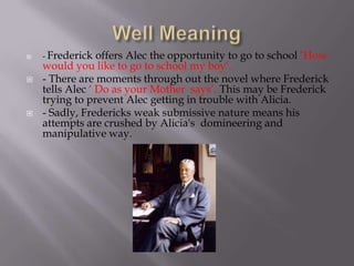    - Frederick  offers Alec the opportunity to go to school ‘How
    would you like to go to school my boy’.
   - There are moments through out the novel where Frederick
    tells Alec ‘ Do as your Mother says’. This may be Frederick
    trying to prevent Alec getting in trouble with Alicia.
   - Sadly, Fredericks weak submissive nature means his
    attempts are crushed by Alicia's domineering and
    manipulative way.
 