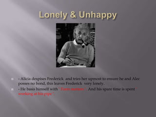    - Alicia despises Frederick and tries her upmost to ensure he and Alec
    posses no bond, this leaves Frederick very lonely.
   - He basis himself with ‘ Farm matters ‘. And his spare time is spent ‘
    working at his pipe ‘.
 