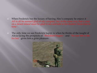    When Frederick has the luxury of having Alec’s company he enjoys it ‘
    All in all he seemed glad of my company but in the same way that a man
    on a desert island must be glad to see and talk to his shadow from time to
    time ‘.

   The only time we see Frederick happy is when he thinks of the taught of
    Alicia facing the prospects of ‘ Wrinkled fingers ‘ and ‘ No one left to die
    for her ‘ gives him a grim pleasure.
 