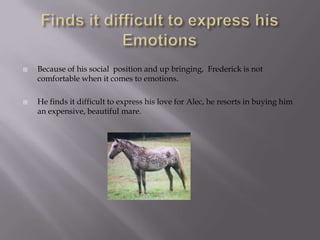    Because of his social position and up bringing, Frederick is not
    comfortable when it comes to emotions.

   He finds it difficult to express his love for Alec, he resorts in buying him
    an expensive, beautiful mare.
 