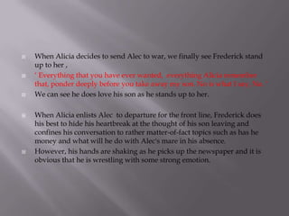    When Alicia decides to send Alec to war, we finally see Frederick stand
    up to her ,
   ‘ Everything that you have ever wanted, everything Alicia remember
    that, ponder deeply before you take away my son. No is what I say, No. ‘
   We can see he does love his son as he stands up to her.

   When Alicia enlists Alec to departure for the front line, Frederick does
    his best to hide his heartbreak at the thought of his son leaving and
    confines his conversation to rather matter-of-fact topics such as has he
    money and what will he do with Alec's mare in his absence.
   However, his hands are shaking as he picks up the newspaper and it is
    obvious that he is wrestling with some strong emotion.
 