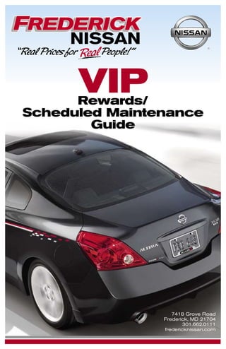 VIP
      Rewards/
Scheduled Maintenance
        Guide




                   7418 Grove Road
                Frederick, MD 21704
                        301.662.0111
                fredericknissan.com
 