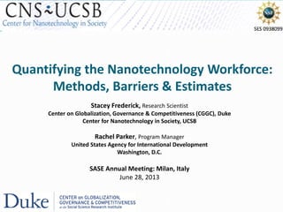 Quantifying the Nanotechnology Workforce:
Methods, Barriers & Estimates
Stacey Frederick, Research Scientist
Center on Globalization, Governance & Competitiveness (CGGC), Duke
Center for Nanotechnology in Society, UCSB
Rachel Parker, Program Manager
United States Agency for International Development
Washington, D.C.
SASE Annual Meeting: Milan, Italy
June 28, 2013
 