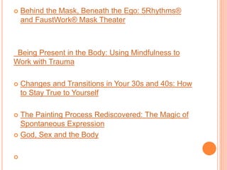  Behind the Mask, Beneath the Ego: 5Rhythms®
and FaustWork® Mask Theater
Being Present in the Body: Using Mindfulness to
Work with Trauma
 Changes and Transitions in Your 30s and 40s: How
to Stay True to Yourself
 The Painting Process Rediscovered: The Magic of
Spontaneous Expression
 God, Sex and the Body

 
