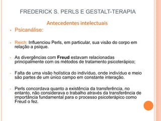 FREDERICK S. PERLS E GESTALT-TERAPIA
Antecedentes intelectuais
• Psicanálise:
• Reich: Influenciou Perls, em particular, sua visão do corpo em
relação a psique.
• As divergências com Freud estavam relacionadas
principalmente com os métodos de tratamento psicoterápico;
• Falta de uma visão holística do indivíduo, onde indivíduo e meio
são partes de um único campo em constante interação.
• Perls concordava quanto a existência da transferência, no
entanto, não considerava o trabalho através da transferência de
importância fundamental para o processo psicoterápico como
Freud o fez.
 