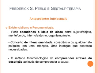 FREDERICK S. PERLS E GESTALT-TERAPIA
 Existencialismo e Fenomenologia:
- Perls abandonou a idéia de cisão entre sujeito/objeto,
mente/corpo, interno/externo, organismo/meio.
- Conceito de intencionalidade: consciência ou qualquer ato
psíquico tem uma intenção. Uma intenção que expressa
necessidades.
- O método fenomenológico de compreender através da
descrição ao invés de compreender a causa.
Antecedentes Intelectuais
 