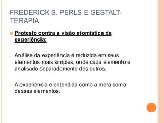 FREDERICK S. PERLS E GESTALT-
TERAPIA
 Protesto contra a visão atomística da
experiência:
- Análise da experiência é reduzida em seus
elementos mais simples, onde cada elemento é
analisado separadamente dos outros.
- A experiência é entendida como a mera soma
desses elementos.
 