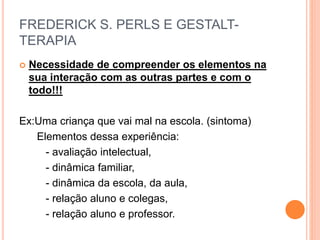 FREDERICK S. PERLS E GESTALT-
TERAPIA
 Necessidade de compreender os elementos na
sua interação com as outras partes e com o
todo!!!
Ex:Uma criança que vai mal na escola. (sintoma)
Elementos dessa experiência:
- avaliação intelectual,
- dinâmica familiar,
- dinâmica da escola, da aula,
- relação aluno e colegas,
- relação aluno e professor.
 