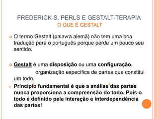 FREDERICK S. PERLS E GESTALT-TERAPIA
O QUE É GESTALT
 O termo Gestalt (palavra alemã) não tem uma boa
tradução para o português porque perde um pouco seu
sentido.
 Gestalt é uma disposição ou uma configuração.
organização específica de partes que constitui
um todo.
o Princípio fundamental é que a análise das partes
nunca proporciona a compreensão do todo. Pois o
todo é definido pela interação e interdependência
das partes!
 