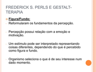 FREDERICK S. PERLS E GESTALT-
TERAPIA
 Figura/Fundo:
- Reformularam os fundamentos da percepção.
- Percepção possui relação com a emoção e
motivação.
- Um estímulo pode ser interpretado representando
coisas diferentes, dependendo do que é percebido
como figura e fundo.
- Organismo seleciona o que é de seu interesse num
dado momento.
 