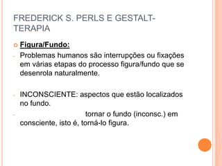 FREDERICK S. PERLS E GESTALT-
TERAPIA
 Figura/Fundo:
- Problemas humanos são interrupções ou fixações
em várias etapas do processo figura/fundo que se
desenrola naturalmente.
- INCONSCIENTE: aspectos que estão localizados
no fundo.
- tornar o fundo (inconsc.) em
consciente, isto é, torná-lo figura.
 
