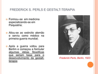 FREDERICK S. PERLS E GESTALT-TERAPIA
 Formou–se em medicina
especializando-se em
Psiquiatria;
 Aliou-se ao exército alemão
e serviu como médico na
primeira guerra mundial;
 Após a guerra voltou para
Berlim e começou a formular
algumas idéias filosóficas
que seriam base para o
desenvolvimento da gestalt-
terapia;
Frederick Perls, Berlin, 1923
 