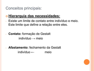 Conceitos principais:
 Hierarquia das necessidades:
- Existe um limite de contato entre indivíduo e meio.
Este limite que define a relação entre eles.
- Contato: formação de Gestalt
indivíduo → meio
- Afastamento: fechamento da Gestalt
indivíduo ← meio
 