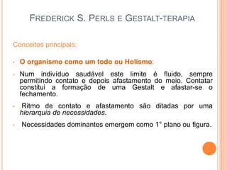 FREDERICK S. PERLS E GESTALT-TERAPIA
Conceitos principais:
• O organismo como um todo ou Holismo:
• Num indivíduo saudável este limite é fluido, sempre
permitindo contato e depois afastamento do meio. Contatar
constitui a formação de uma Gestalt e afastar-se o
fechamento.
• Ritmo de contato e afastamento são ditadas por uma
hierarquia de necessidades.
• Necessidades dominantes emergem como 1° plano ou figura.
 