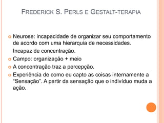 FREDERICK S. PERLS E GESTALT-TERAPIA
 Neurose: incapacidade de organizar seu comportamento
de acordo com uma hierarquia de necessidades.
Incapaz de concentração.
 Campo: organização + meio
 A concentração traz a percepção.
 Experiência de como eu capto as coisas internamente a
“Sensação”. A partir da sensação que o indivíduo muda a
ação.
 