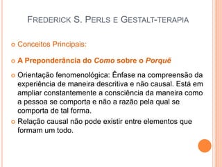 FREDERICK S. PERLS E GESTALT-TERAPIA
 Conceitos Principais:
 A Preponderância do Como sobre o Porquê
 Orientação fenomenológica: Ênfase na compreensão da
experiência de maneira descritiva e não causal. Está em
ampliar constantemente a consciência da maneira como
a pessoa se comporta e não a razão pela qual se
comporta de tal forma.
 Relação causal não pode existir entre elementos que
formam um todo.
 