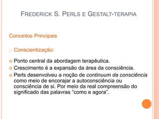FREDERICK S. PERLS E GESTALT-TERAPIA
Conceitos Principais
o Conscientização:
 Ponto central da abordagem terapêutica.
 Crescimento é a expansão da área da consciência.
 Perls desenvolveu a noção de continuum da consciência
como meio de encorajar a autoconsciência ou
consciência de si. Por meio da real compreensão do
significado das palavras “como e agora”.
 