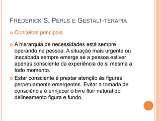 FREDERICK S. PERLS E GESTALT-TERAPIA
 Conceitos principais
 A hierarquia de necessidades está sempre
operando na pessoa. A situação mais urgente ou
inacabada sempre emerge se a pessoa estiver
apenas consciente da experiência de si mesma a
todo momento.
 Estar consciente é prestar atenção às figuras
perpetuamente emergentes. Evitar a tomada de
consciência é enrijecer o livre fluir natural do
delineamento figura e fundo.
 