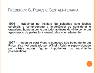 FREDERICK S. PERLS E GESTALT-TERAPIA
• 1926 – trabalhou no instituto de soldados com lesões
cerebrais e compreendeu a importância de considerar o
organismo humano como um todo, ao invés de vê-lo como um
aglomerado de partes funcionando desordenadamente;
• 1927 – mudou-se para Viena e começou seu treinamento em
Psicanálise (foi analisado por Wilheln Reich e supervisionado
por várias outras figuras importantes do movimento
psicanalítico);
 