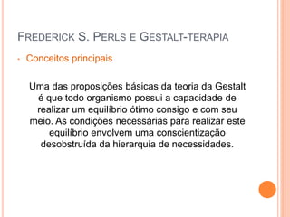 FREDERICK S. PERLS E GESTALT-TERAPIA
• Conceitos principais
Uma das proposições básicas da teoria da Gestalt
é que todo organismo possui a capacidade de
realizar um equilíbrio ótimo consigo e com seu
meio. As condições necessárias para realizar este
equilíbrio envolvem uma conscientização
desobstruída da hierarquia de necessidades.
 