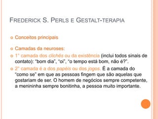 FREDERICK S. PERLS E GESTALT-TERAPIA
 Conceitos principais
 Camadas da neuroses:
 1° camada dos clichês ou da existência (inclui todos sinais de
contato): “bom dia”, “oi”, “o tempo está bom, não é?”.
 2° camada é a dos papéis ou dos jogos. É a camada do
“como se” em que as pessoas fingem que são aquelas que
gostariam de ser. O homem de negócios sempre competente,
a menininha sempre bonitinha, a pessoa muito importante.
 