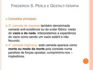 FREDERICK S. PERLS E GESTALT-TERAPIA
 Conceitos principais
 3° camada do impasse também denominada
camada anti-existência ou do evitar fóbico: medo
do vazio e do nada. Interpretamos a experiência
do vazio como sendo um vazio estéril e não
fecundo.
 4° camada implosiva: está camada aparece como
morte ou medo da morte pois consiste numa
paralisia de forças opostas; cumprimimo-nos –
implodimos.
 