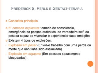 FREDERICK S. PERLS E GESTALT-TERAPIA
 Conceitos principais
 5° camada explosiva: tomada de consciência,
emergência da pessoa autêntica, do verdadeiro self, da
pessoa capaz de vivenciar e experienciar suas emoções.
 Existem 4 tipos de explosões:
- Explosão em pesar (Envolve trabalho com uma perda ou
morte que não tinha sido assimilada)
- Explosão em orgasmo (Em pessoas sexualmente
bloqueadas).
 